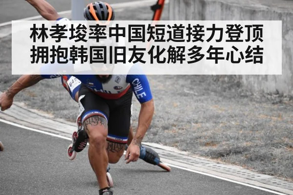 林孝埈率中国短道接力登顶 拥抱韩国旧友化解多年心结（kaiyun）